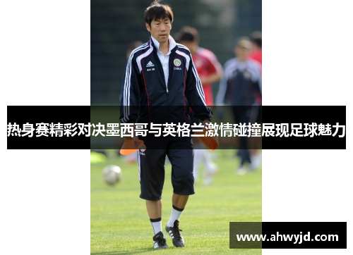 热身赛精彩对决墨西哥与英格兰激情碰撞展现足球魅力