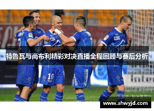 特鲁瓦与尚布利精彩对决直播全程回顾与赛后分析